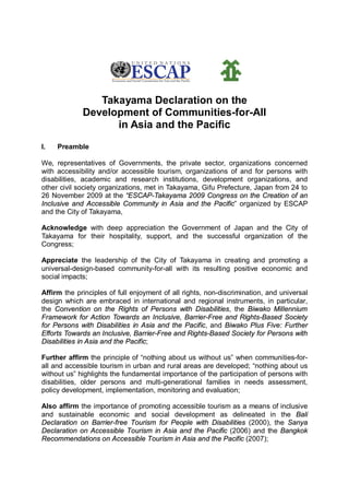 Takayama Declaration on the 
Development of Communities-for-All 
in Asia and the Pacific 
I. Preamble 
We, representatives of Governments, the private sector, organizations concerned 
with accessibility and/or accessible tourism, organizations of and for persons with 
disabilities, academic and research institutions, development organizations, and 
other civil society organizations, met in Takayama, Gifu Prefecture, Japan from 24 to 
26 November 2009 at the “ESCAP-Takayama 2009 Congress on the Creation of an 
Inclusive and Accessible Community in Asia and the Pacific” organized by ESCAP 
and the City of Takayama, 
Acknowledge with deep appreciation the Government of Japan and the City of 
Takayama for their hospitality, support, and the successful organization of the 
Congress; 
Appreciate the leadership of the City of Takayama in creating and promoting a 
universal-design-based community-for-all with its resulting positive economic and 
social impacts; 
Affirm the principles of full enjoyment of all rights, non-discrimination, and universal 
design which are embraced in international and regional instruments, in particular, 
the Convention on the Rights of Persons with Disabilities, the Biwako Millennium 
Framework for Action Towards an Inclusive, Barrier-Free and Rights-Based Society 
for Persons with Disabilities in Asia and the Pacific, and Biwako Plus Five: Further 
Efforts Towards an Inclusive, Barrier-Free and Rights-Based Society for Persons with 
Disabilities in Asia and the Pacific; 
Further affirm the principle of “nothing about us without us” when communities-for-all 
and accessible tourism in urban and rural areas are developed; “nothing about us 
without us” highlights the fundamental importance of the participation of persons with 
disabilities, older persons and multi-generational families in needs assessment, 
policy development, implementation, monitoring and evaluation; 
Also affirm the importance of promoting accessible tourism as a means of inclusive 
and sustainable economic and social development as delineated in the Bali 
Declaration on Barrier-free Tourism for People with Disabilities (2000), the Sanya 
Declaration on Accessible Tourism in Asia and the Pacific (2006) and the Bangkok 
Recommendations on Accessible Tourism in Asia and the Pacific (2007); 
 