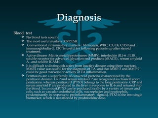 DiagnosisDiagnosis
Blood testBlood test
 No blood tests specificNo blood tests specific
 The most useful markers :CRP,ESR.The most useful markers :CRP,ESR.
 Conventional inflammatory markers : fibrinogen, WBC, C3, C4, CH50 andConventional inflammatory markers : fibrinogen, WBC, C3, C4, CH50 and
immunoglobulin G. CRP is useful for following patients up after steroidimmunoglobulin G. CRP is useful for following patients up after steroid
treatment.treatment.
 Active disease :Matrix metalloproteinases (MMPs), interleukin (IL)-6 , IL18 ,Active disease :Matrix metalloproteinases (MMPs), interleukin (IL)-6 , IL18 ,
soluble receptor for advanced glycation end products (sRAGE) , serum amyloidsoluble receptor for advanced glycation end products (sRAGE) , serum amyloid
A , and soluble ICAM-1 .A , and soluble ICAM-1 .
 It is difficult to distinguish active from inactive disease using these markers.It is difficult to distinguish active from inactive disease using these markers.
MMP2 value was useful for the diagnosis of TA, and that MMP-3 and MMP-9MMP2 value was useful for the diagnosis of TA, and that MMP-3 and MMP-9
could be good markers for activity of TA inflammation.could be good markers for activity of TA inflammation.
 Pentraxins are a superfamily of conserved proteins characterized by thePentraxins are a superfamily of conserved proteins characterized by the
pentraxin domain. CRP and serum amyloid P are recognized as classical shortpentraxin domain. CRP and serum amyloid P are recognized as classical short
pentraxins, whereas pentraxin3 (PTX3) belongs to the long pentraxins. CRP andpentraxins, whereas pentraxin3 (PTX3) belongs to the long pentraxins. CRP and
serum amyloid P are produced in the liver in response to IL-6 and released intoserum amyloid P are produced in the liver in response to IL-6 and released into
the blood. In contrast,PTX3 can be produced locally by a variety of tissues andthe blood. In contrast,PTX3 can be produced locally by a variety of tissues and
cells, such as vascular endothelial cells, macrophages and neutrophils,cells, such as vascular endothelial cells, macrophages and neutrophils,
predominantly in response to proinflammatory signals]. PTX3 is the best singlepredominantly in response to proinflammatory signals]. PTX3 is the best single
biomarker, which is not affected by prednisolone dose.biomarker, which is not affected by prednisolone dose.
 