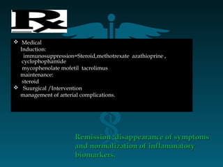  MedicalMedical
Induction:Induction:
immunosuppression=Steroid,methotrexate azathioprine ,immunosuppression=Steroid,methotrexate azathioprine ,
cyclophophamidecyclophophamide
mycophenolate mofetil tacrolimusmycophenolate mofetil tacrolimus
maintenance:maintenance:
steroidsteroid
 Suurgical /InterventionSuurgical /Intervention
management of arterial complications.management of arterial complications.
Remission :disappearance of symptomsRemission :disappearance of symptoms
and normalization of inflammatoryand normalization of inflammatory
biomarkers.biomarkers.
 
