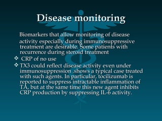 Disease monitoringDisease monitoring
Biomarkers that allow monitoring of diseaseBiomarkers that allow monitoring of disease
activity especially during immunosuppressiveactivity especially during immunosuppressive
treatment are desirable. Some patients withtreatment are desirable. Some patients with
recurrence during steroid treatmentrecurrence during steroid treatment
 CRP of no useCRP of no use
 TX3 could reflect disease activity even underTX3 could reflect disease activity even under
immunosuppression .shows a typical case treatedimmunosuppression .shows a typical case treated
with such agents. In particular, tocilizumab iswith such agents. In particular, tocilizumab is
reported to suppress intractable inflammation ofreported to suppress intractable inflammation of
TA, but at the same time this new agent inhibitsTA, but at the same time this new agent inhibits
CRP production by suppressing IL-6 activity.CRP production by suppressing IL-6 activity.
 
