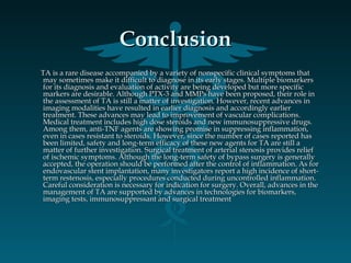 ConclusionConclusion
TA is a rare disease accompanied by a variety of nonspecific clinical symptoms thatTA is a rare disease accompanied by a variety of nonspecific clinical symptoms that
may sometimes make it difficult to diagnose in its early stages. Multiple biomarkersmay sometimes make it difficult to diagnose in its early stages. Multiple biomarkers
for its diagnosis and evaluation of activity are being developed but more specificfor its diagnosis and evaluation of activity are being developed but more specific
markers are desirable. Although PTX-3 and MMPs have been proposed, their role inmarkers are desirable. Although PTX-3 and MMPs have been proposed, their role in
the assessment of TA is still a matter of investigation. However, recent advances inthe assessment of TA is still a matter of investigation. However, recent advances in
imaging modalities have resulted in earlier diagnosis and accordingly earlierimaging modalities have resulted in earlier diagnosis and accordingly earlier
treatment. These advances may lead to improvement of vascular complications.treatment. These advances may lead to improvement of vascular complications.
Medical treatment includes high dose steroids and new immunosuppressive drugs.Medical treatment includes high dose steroids and new immunosuppressive drugs.
Among them, anti-TNF agents are showing promise in suppressing inflammation,Among them, anti-TNF agents are showing promise in suppressing inflammation,
even in cases resistant to steroids. However, since the number of cases reported haseven in cases resistant to steroids. However, since the number of cases reported has
been limited, safety and long-term efficacy of these new agents for TA are still abeen limited, safety and long-term efficacy of these new agents for TA are still a
matter of further investigation. Surgical treatment of arterial stenosis provides reliefmatter of further investigation. Surgical treatment of arterial stenosis provides relief
of ischemic symptoms. Although the long-term safety of bypass surgery is generallyof ischemic symptoms. Although the long-term safety of bypass surgery is generally
accepted, the operation should be performed after the control of inflammation. As foraccepted, the operation should be performed after the control of inflammation. As for
endovascular stent implantation, many investigators report a high incidence of short-endovascular stent implantation, many investigators report a high incidence of short-
term restenosis, especially procedures conducted during uncontrolled inflammation.term restenosis, especially procedures conducted during uncontrolled inflammation.
Careful consideration is necessary for indication for surgery. Overall, advances in theCareful consideration is necessary for indication for surgery. Overall, advances in the
management of TA are supported by advances in technologies for biomarkers,management of TA are supported by advances in technologies for biomarkers,
imaging tests, immunosuppressant and surgical treatmentimaging tests, immunosuppressant and surgical treatment
 