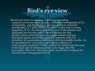 Bird’s eye viewBird’s eye view
Recent advances in imaging modalities includingRecent advances in imaging modalities including
magneticresonance angiography, computed tomography (CT),magneticresonance angiography, computed tomography (CT),
sonography, and fluorodeoxy glucose positron emissionsonography, and fluorodeoxy glucose positron emission
tomography/CT (FDG-PET/CT) allow earlier and accuratetomography/CT (FDG-PET/CT) allow earlier and accurate
diagnosis of TA. Duration between onset of the disease anddiagnosis of TA. Duration between onset of the disease and
diagnosis has become much shorter during the lastdiagnosis has become much shorter during the last
decade.Glucocorticoids ,immunosuppressants and newdecade.Glucocorticoids ,immunosuppressants and new
biological agents are being applied to patients with TAbiological agents are being applied to patients with TA
refractory to conventional treatment with favourable results. Asrefractory to conventional treatment with favourable results. As
for treatment for vascular complications, efficacy offor treatment for vascular complications, efficacy of
endovascular treatment is still a matter of controversy becauseendovascular treatment is still a matter of controversy because
of the high rate of restenosis at an early stage after theof the high rate of restenosis at an early stage after the
procedure. However, there are many issues that remain to beprocedure. However, there are many issues that remain to be
solved in the management of TA.solved in the management of TA.
 