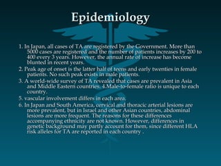 EpidemiologyEpidemiology
1. In Japan, all cases of TA are registered by the Government. More than1. In Japan, all cases of TA are registered by the Government. More than
5000 cases are registered and the number of patients increases by 200 to5000 cases are registered and the number of patients increases by 200 to
400 every 3 years. However, the annual rate of increase has become400 every 3 years. However, the annual rate of increase has become
blunted in recent years.blunted in recent years.
2. Peak age of onset is the latter half of teens and early twenties in female2. Peak age of onset is the latter half of teens and early twenties in female
patients. No such peak exists in male patients.patients. No such peak exists in male patients.
3. A world-wide survey of TA revealed that cases are prevalent in Asia3. A world-wide survey of TA revealed that cases are prevalent in Asia
and Middle Eastern countries. 4.Male-to-female ratio is unique to eachand Middle Eastern countries. 4.Male-to-female ratio is unique to each
country.country.
5. vascular involvement differs in each area.5. vascular involvement differs in each area.
6. In Japan and South America, cervical and thoracic arterial lesions are6. In Japan and South America, cervical and thoracic arterial lesions are
more prevalent, but in Israel and other Asian countries, abdominalmore prevalent, but in Israel and other Asian countries, abdominal
lesions are more frequent. The reasons for these differenceslesions are more frequent. The reasons for these differences
accompanying ethnicity are not known. However, differences inaccompanying ethnicity are not known. However, differences in
genetic background may partly account for them, since different HLAgenetic background may partly account for them, since different HLA
risk alleles for TA are reported in each country .risk alleles for TA are reported in each country .
 
