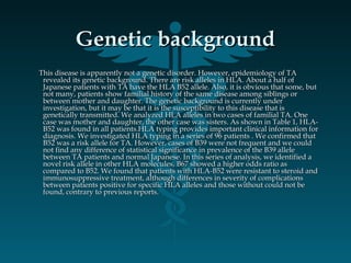 Genetic backgroundGenetic background
This disease is apparently not a genetic disorder. However, epidemiology of TAThis disease is apparently not a genetic disorder. However, epidemiology of TA
revealed its genetic background. There are risk alleles in HLA. About a half ofrevealed its genetic background. There are risk alleles in HLA. About a half of
Japanese patients with TA have the HLA B52 allele. Also, it is obvious that some, butJapanese patients with TA have the HLA B52 allele. Also, it is obvious that some, but
not many, patients show familial history of the same disease among siblings ornot many, patients show familial history of the same disease among siblings or
between mother and daughter. The genetic background is currently underbetween mother and daughter. The genetic background is currently under
investigation, but it may be that it is the susceptibility to this disease that isinvestigation, but it may be that it is the susceptibility to this disease that is
genetically transmitted. We analyzed HLA alleles in two cases of familial TA. Onegenetically transmitted. We analyzed HLA alleles in two cases of familial TA. One
case was mother and daughter, the other case was sisters. As shown in Table 1, HLA-case was mother and daughter, the other case was sisters. As shown in Table 1, HLA-
B52 was found in all patients.HLA typing provides important clinical information forB52 was found in all patients.HLA typing provides important clinical information for
diagnosis. We investigated HLA typing in a series of 96 patients . We confirmed thatdiagnosis. We investigated HLA typing in a series of 96 patients . We confirmed that
B52 was a risk allele for TA. However, cases of B39 were not frequent and we couldB52 was a risk allele for TA. However, cases of B39 were not frequent and we could
not find any difference of statistical significance in prevalence of the B39 allelenot find any difference of statistical significance in prevalence of the B39 allele
between TA patients and normal Japanese. In this series of analysis, we identified abetween TA patients and normal Japanese. In this series of analysis, we identified a
novel risk allele in other HLA molecules, B67 showed a higher odds ratio asnovel risk allele in other HLA molecules, B67 showed a higher odds ratio as
compared to B52. We found that patients with HLA-B52 were resistant to steroid andcompared to B52. We found that patients with HLA-B52 were resistant to steroid and
immunosuppressive treatment, although differences in severity of complicationsimmunosuppressive treatment, although differences in severity of complications
between patients positive for specific HLA alleles and those without could not bebetween patients positive for specific HLA alleles and those without could not be
found, contrary to previous reports.found, contrary to previous reports.
  
 