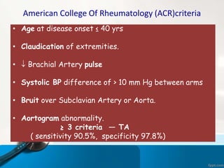 American College Of Rheumatology (ACR)criteria
• Age at disease onset ≤ 40 yrs
• Claudication of extremities.
•  Brachial Artery pulse
• Systolic BP difference of > 10 mm Hg between arms
• Bruit over Subclavian Artery or Aorta.
• Aortogram abnormality.
≥ 3 criteria — TA
( sensitivity 90.5%, specificity 97.8%)
 
