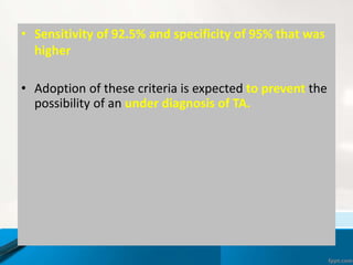 • Sensitivity of 92.5% and specificity of 95% that was
higher
• Adoption of these criteria is expected to prevent the
possibility of an under diagnosis of TA.
 