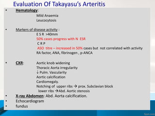 Evaluation Of Takayasu’s Arteritis
• Hematology:
Mild Anaemia
Leucocytosis
• Markers of disease activity :
E S R >40mm
50% cases progress with N ESR
C R P
ASO titre – increased in 50% cases but not correlated with activity
RA factor, ANA, fibrinogen , p-ANCA
• CXR: Aortic knob widening
Thoracic Aorta irregularity
 Pulm. Vascularity
Aortic calcification
Cardiomegaly.
Notching of upper ribs  prox. Subclavian block
lower ribs Abd. Aortic stenosis
• X-ray Abdomen: Abd. Aorta calcification.
• Echocardiogram
• fundus
 