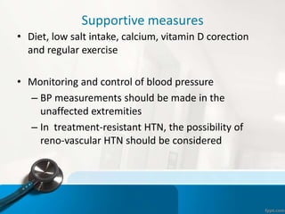 Supportive measures
• Diet, low salt intake, calcium, vitamin D corection
and regular exercise
• Monitoring and control of blood pressure
– BP measurements should be made in the
unaffected extremities
– In treatment-resistant HTN, the possibility of
reno-vascular HTN should be considered
 