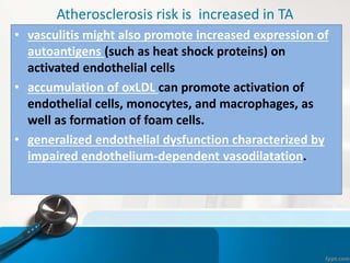 Atherosclerosis risk is increased in TA
• vasculitis might also promote increased expression of
autoantigens (such as heat shock proteins) on
activated endothelial cells
• accumulation of oxLDL can promote activation of
endothelial cells, monocytes, and macrophages, as
well as formation of foam cells.
• generalized endothelial dysfunction characterized by
impaired endothelium-dependent vasodilatation.
 