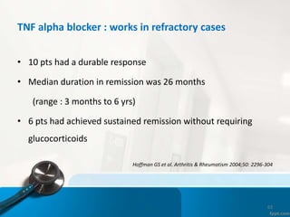 TNF alpha blocker : works in refractory cases
• 10 pts had a durable response
• Median duration in remission was 26 months
(range : 3 months to 6 yrs)
• 6 pts had achieved sustained remission without requiring
glucocorticoids
Hoffman GS et al. Arthritis & Rheumatism 2004;50: 2296-304
63
 
