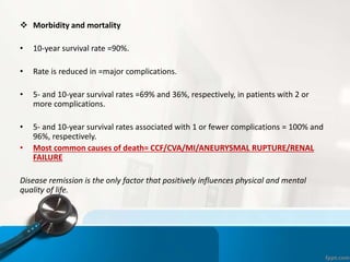  Morbidity and mortality
• 10-year survival rate =90%.
• Rate is reduced in =major complications.
• 5- and 10-year survival rates =69% and 36%, respectively, in patients with 2 or
more complications.
• 5- and 10-year survival rates associated with 1 or fewer complications = 100% and
96%, respectively.
• Most common causes of death= CCF/CVA/MI/ANEURYSMAL RUPTURE/RENAL
FAILURE
Disease remission is the only factor that positively influences physical and mental
quality of life.
 
