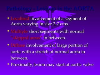 Pathology - Lesions in the AORTA
• Localised involvement of a segment of
  Aorta varying in size 2-7 cms.
• Multiple short segments with normal
 “skipped areas” in between.
• Diffuse involvement of large portion of
  aorta with a stretch of normal aorta in
  between.
• Proximally,lesion may start at aortic valve
 