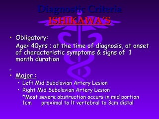 Diagnostic Criteria
              ISHIKAWA’S
• Obligatory:
  Age< 40yrs ; at the time of diagnosis, at onset
  of characteristic symptoms & signs of 1
  month duration

• Major :
  • Left Mid Subclavian Artery Lesion
  • Right Mid Subclavian Artery Lesion
    *Most severe obstruction occurs in mid portion
    1cm    proximal to lt vertebral to 3cm distal
 