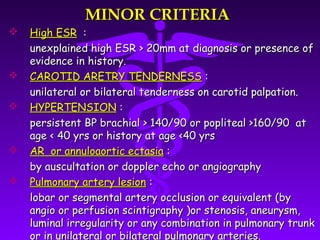 MINOR CRITERIA
   High ESR :
    unexplained high ESR > 20mm at diagnosis or presence of
    evidence in history.
   CAROTID ARETRY TENDERNESS :
    unilateral or bilateral tenderness on carotid palpation.
   HYPERTENSION :
    persistent BP brachial > 140/90 or popliteal >160/90 at
    age < 40 yrs or history at age <40 yrs
   AR or annuloaortic ectasia :
    by auscultation or doppler echo or angiography
   Pulmonary artery lesion :
    lobar or segmental artery occlusion or equivalent (by
    angio or perfusion scintigraphy )or stenosis, aneurysm,
    luminal irregularity or any combination in pulmonary trunk
    or in unilateral or bilateral pulmonary arteries.
 