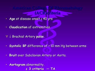 American College Of Rheumatology
              (ACR)criteria
• Age at disease onset ≤ 40 yrs

• Claudication of extremities.

∀ ↓ Brachial Artery pulse


• Systolic BP difference of > 10 mm Hg between arms

• Bruit over Subclavian Artery or Aorta.

• Aortogram abnormality.
           ≥ 3 criteria — TA
 