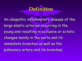 Definition

An idiopathic inflammatory disease of the
large elastic arteries occurring in the
young and resulting in occlusive or ectatic
changes mainly in the aorta and its
immediate branches as well as the
pulmonary artery and its branches.
 