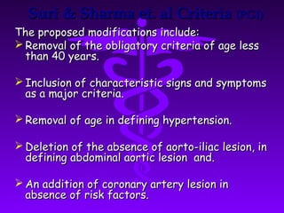 Suri & Sharma et. al Criteria (PGI)
The proposed modifications include:
 Removal of the obligatory criteria of age less
  than 40 years.

 Inclusion of characteristic signs and symptoms
  as a major criteria.

 Removal of age in defining hypertension.

 Deletion of the absence of aorto-iliac lesion, in
  defining abdominal aortic lesion and.

 An addition of coronary artery lesion in
  absence of risk factors.
 