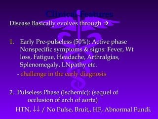 Clinical Features
Disease Basically evolves through 

1. Early Pre-pulseless (50%): Active phase
     Nonspecific symptoms & signs: Fever, Wt
     loss, Fatigue, Headache, Arthralgias,
     Splenomegaly, LNpathy etc.
   - challenge in the early diagnosis

2. Pulseless Phase (Ischemic): (sequel of
      occlusion of arch of aorta)
  HTN, ↓↓ / No Pulse, Bruit,, HF, Abnormal Fundi.
 