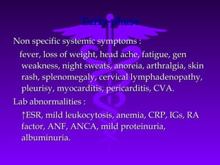 Early phase
Non specific systemic symptoms :
 fever, loss of weight, head ache, fatigue, gen
  weakness, night sweats, anoreia, arthralgia, skin
  rash, splenomegaly, cervical lymphadenopathy,
  pleurisy, myocarditis, pericarditis, CVA.
Lab abnormalities :
  ↑ESR, mild leukocytosis, anemia, CRP, IGs, RA
  factor, ANF, ANCA, mild proteinuria,
  albuminuria.
 