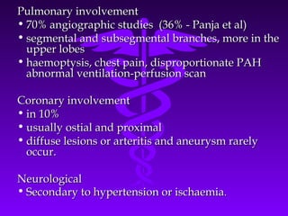 Pulmonary involvement
• 70% angiographic studies (36% - Panja et al)
• segmental and subsegmental branches, more in the
  upper lobes
• haemoptysis, chest pain, disproportionate PAH
  abnormal ventilation-perfusion scan

Coronary involvement
• in 10%
• usually ostial and proximal
• diffuse lesions or arteritis and aneurysm rarely
  occur.

Neurological
• Secondary to hypertension or ischaemia.
 