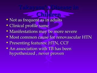 Takayasu’s Disease in
          Children
• Not as frequent as in adults
• Clinical profile same
• Manifestations may be more severe
• Most common cause for renovascular HTN
• Presenting features: HTN, CCF
• An association with TB has been
  hypothesized , never proven
 
