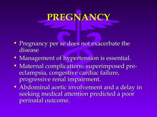 PREGNANCY

• Pregnancy per se does not exacerbate the
  disease
• Management of hypertension is essential.
• Maternal complications: superimposed pre-
  eclampsia, congestive cardiac failure,
  progressive renal impairment.
• Abdominal aortic involvement and a delay in
  seeking medical attention predicted a poor
  perinatal outcome.
 