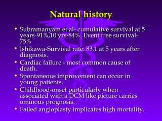 Natural history
• Subramanyam et al- cumulative survival at 5
  years-91%,10 yrs-84%. Event free survival-
  75%
• Ishikawa-Survival rate: 83.1 at 5 years after
  diagnosis.
• Cardiac failure - most common cause of
  death.
• Spontaneous improvement can occur in
  young patients.
• Childhood-onset particularly when
  associated with a DCM like picture carries
  ominous prognosis.
• Failed angioplasty implicates high mortality.
 