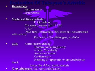 Evaluation Of Takayasu’s Arteritis
•   Hematology:
             Mild Anaemia
             Leucocytosis

•   Markers of disease activity :
                      E S R >40mm
               50% cases progress with N ESR
                CRP
                ASO titre – increased in 50% cases but not correlated
    with activity
                      RA factor, ANA, fibrinogen , p-ANCA

•   CXR:      Aortic knob widening
                      Thoracic Aorta irregularity
                      ↓ Pulm. Vascularity
                      Aortic calcification
                      Cardiomegaly.
                      Notching of upper ribs  prox. Subclavian
    block
                lower ribs Abd. Aortic stenosis
•   X-ray Abdomen: Abd. Aorta calcification.
 