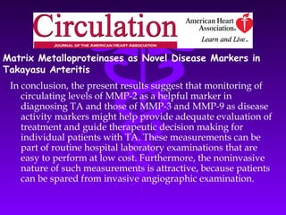 Matrix Metalloproteinases as Novel Disease Markers in
Takayasu Arteritis
 In conclusion, the present results suggest that monitoring of
    circulating levels of MMP-2 as a helpful marker in
    diagnosing TA and those of MMP-3 and MMP-9 as disease
    activity markers might help provide adequate evaluation of
    treatment and guide therapeutic decision making for
    individual patients with TA. These measurements can be
    part of routine hospital laboratory examinations that are
    easy to perform at low cost. Furthermore, the noninvasive
    nature of such measurements is attractive, because patients
    can be spared from invasive angiographic examination.
 