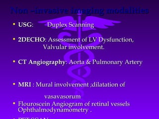 Non –invasive imaging modalities
• USG:      Duplex Scanning

• 2DECHO: Assessment of LV Dysfunction,
        Valvular involvement.

• CT Angiography: Aorta & Pulmonary Artery


• MRI : Mural involvement ;dilatation of
           vasavasorum
• Flouroscein Angiogram of retinal vessels
  Ophthalmodynamometry .
 