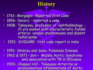 History

• 1761- Morgagni- Reported first Case
• 1856- Savory - reported a case
• 1908- Takayasu, professor of ophthalmology -
        21 yrs woman with characteristic fundal
        arterio- venous anastomoses and absent
        radial pulse
• 1921- SHIKARE- first case report in india

• 1951- Shimizu and Sano- Pulseless Disease
• 1962 & 1971 –Sen – Middle Aortic Syndrome
          and association with TB in 101cases.
• 1993- Chappel Hill - Takayasu Arteritis as
        granulomatous inflammations of Aorta
 