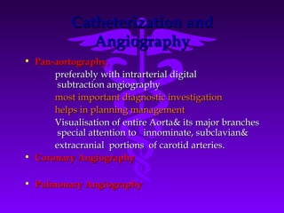 Catheterization and
             Angiography
• Pan-aortography,
      preferably with intrarterial digital
       subtraction angiography
      most important diagnostic investigation
      helps in planning management
      Visualisation of entire Aorta& its major branches
       special attention to innominate, subclavian&
      extracranial portions of carotid arteries.
• Coronary Angiography

• Pulmonary Angiography
 