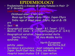 EPIDEMIOLOGY
• Predominantly a disease of young females in their 2 nd
  or 3rd decades.
  Less than 40 yrs – obligatory crtiteria
      Childhood onset is not rare.
      Mean age European study- 41yrs, Japan-29yrs
      India –age of onset mean -24yrs, Age at Δ -28
  yrs
• Sex: F>M
• Geographical variation : Japan - 8:1, Israel - 1.2:1,
  Mexico - 5:1, India - 4 : 1 (recently,panja et al - 6.4:1)
• Geographical variation :Japan-proximal Aorta
      (Aortic Site)          SE Asia-Middle Aortic
  syndrome
                                 North Europeans:
  patchy .,assoc.                      RArthritis,SLE
• Incidence & prevalence : most commonly seen in
  Japan, South East Asia, India, and Mexico.
  Hospital based studies- 0.8 -2.6per million.
 