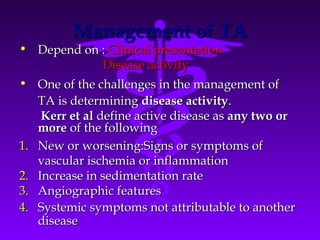 Management of TA
• Depend on : Clinical presentation
                Disease activity
• One of the challenges in the management of
   TA is determining disease activity.
    Kerr et al define active disease as any two or
   more of the following
1. New or worsening:Signs or symptoms of
   vascular ischemia or inflammation
2. Increase in sedimentation rate
3. Angiographic features
4. Systemic symptoms not attributable to another
   disease
 