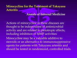 Minocycline for the Treatment of Takayasu
Arteritis
              Annals of Internal Medicine

Actions of minocycline in these diseases are
thought to be independent of antimicrobial
activity and are related to pleiotropic effects,
including inhibition of MMP activities
Minocycline may be a valuable additive to
steroids or an alternative to immunosuppressive
agents for patients with Takayasu arteritis and
should be tested in randomized, controlled trials.
 