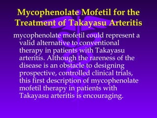 Mycophenolate Mofetil for the
Treatment of Takayasu Arteritis
mycophenolate mofetil could represent a
 valid alternative to conventional
 therapy in patients with Takayasu
 arteritis. Although the rareness of the
 disease is an obstacle to designing
 prospective, controlled clinical trials,
 this first description of mycophenolate
 mofetil therapy in patients with
 Takayasu arteritis is encouraging.
 