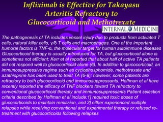 Infliximab is Effective for Takayasu
                  Arteritis Refractory to
            Glucocorticoid and Methotrexate

The pathogenesis of TA includes vessel injury due to products from activated T
cells, natural killer cells, γ/δ T cells and macrophages. One of the important
humoral factors is TNF-α, the molecular target for human autoimmune diseases
Glucocorticoid therapy is usually introduced for TA, but glucocorticoid alone is
sometimes not efficient; Kerr et al reported that about half of active TA patients
did not respond well to glucocorticoid alone (6). In addition to glucocorticoid, an
immunosuppressive regime such as cyclophosphomide, methotrexate and
azathioprine has been used to treat TA (6-8); however, some patients are
refractory to both glucocorticoid and immunosuppressants. Hoffman et al have
recently reported the efficacy of TNF blockers toward TA refractory to
conventional glucocorticoid therapy and immunosuppressants Patient selection
criteria described by Hoffman et al include:1] required toxic doses of
glucocorticoids to maintain remission, and 2] either experienced multiple
relapses while receiving conventional and experimental therapy or refused re-
treatment with glucocorticoids following relapses
 