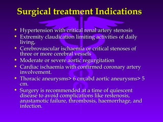 Surgical treatment Indications
• Hypertension with critical renal artery stenosis
• Extremity claudication limiting activities of daily
  living,
• Cerebrovascular ischaemia or critical stenoses of
  three or more cerebral vessels
• Moderate or severe aortic regurgitation
• Cardiac ischaemia with confirmed coronary artery
  involvement.
• Thoracic aneurysms> 6 cm;abd aortic aneurysms> 5
  cm.
• Surgery is recommended at a time of quiescent
  disease to avoid complications like restenosis,
  anastamotic failure, thrombosis, haemorrhage, and
  infection.
 