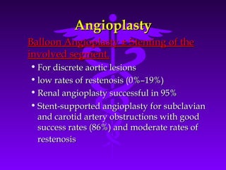 Angioplasty
Balloon Angioplasty ± Stenting of the
involved segment.
• For discrete aortic lesions
• low rates of restenosis (0%–19%)
• Renal angioplasty successful in 95%
• Stent-supported angioplasty for subclavian
  and carotid artery obstructions with good
  success rates (86%) and moderate rates of
  restenosis
 