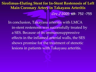 Sirolimus-Eluting Stent for In-Stent Restenosis of Left
     Main Coronary Artery in Takayasu Arteritis
                             Circ J 2005; 69: 752 –755

   In conclusion, Takayasu arteritis with LMCA
     in-stent restenosis was successfully treated by
     a SES. Because of its immunosuppressive
     effects in the inflamed arterial walls, the SES
     shows promise for the treatment of stenotic
     lesions in patients with Takayasu arteritis.
 