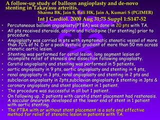 A follow-up study of balloon angioplasty and de-novo
 stenting in Takayasu arteritis.
                 Sharma BK, Jain S, Bali HK, Jain A, Kumari S (PGIMER)
                 Int J Cardiol. 2000 Aug 31;75 Suppl 1:S147-52
• Percutaneous balloon angioplasty(PTBA) was done in 20 pts with TA.
• All pts received steroids, aspirin and ticlodipine (for stenting) prior to
  procedure.
• Angioplasty was carried in pts with symptomatic stenotic vessel of more
  than 70% of N. D or a peak systolic gradient of more than 50 mm across
  stenotic aortic lesion.
• Stenting was performed for ostial lesion, long segment lesion or
  incomplete relief of stenosis and dissection following angioplasty.
• Carotid angioplasty and stenting was performed in 5 patients,
• aortic angioplasty in 9 pts, aortic angioplasty and stenting in 4 pts,
• renal angioplasty in 3 pts, renal angioplasty and stenting in 2 pts and
• subclavian angioplasty in 2pts,subclavian angioplasty & stenting in 3pts &
• coronary angioplasty and stent placement in 1 patient.
• The procedure was successful in all but 1 patient.
• On following up, 2 patients with carotid stent placement had restenosis.
  A saccular aneurysm developed at the lower end of stent in 1 patient
  with aortic stenting.
• The PTBA with or without stent placement is a safe and effective
  method for relief of stenotic lesion in patients with TA.
 