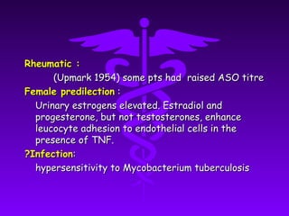 Rheumatic :
      (Upmark 1954) some pts had raised ASO titre
Female predilection :
  Urinary estrogens elevated. Estradiol and
  progesterone, but not testosterones, enhance
  leucocyte adhesion to endothelial cells in the
  presence of TNF.
?Infection:
  hypersensitivity to Mycobacterium tuberculosis
 