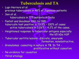 Tuberculosis and TA
• Lupi-Herrera et al.
  previous tuberculosis in 48% of Japanese patients
• Sen et al.
      tuberculosis in 71% patients in India
• Pantell and Goodman 1961 to 1981
  tuberculin test positive in 73.3% – 100% of cases
      active tuberculosis in 0.26% – 4.2% of the cases.
• Heightened response to tubercular antigens especially
                                       the 65 kDa HSP
• Tubercular aortitis lesions- discrete, aneurysm
                                 formation, nonobstructive.
• Granulomas -caseating in nature in TB. In TA -
                          proliferative without caseation.
• No evidence for causation
• ?Viral etiology
 