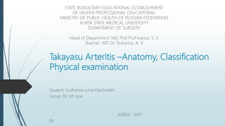 Takayasu Arteritis –Anatomy, Classification
Physical examination
Student: Guilherme Lima Paschoalini
Group 29, 5th year
KURSK - 2017
Dr
STATE BUDGETARY EDUCATIONAL ESTABLISHMENT
OF HIGHER PROFESSIONAL EDUCATIONAL
MINISTRY OF PUBLIC HEALTH OF RUSSIAN FEDERATION
KURSK STATE MEDICAL UNIVERSITY
DEPARTMENT OF SURGERY
Head of Department: MD Phd Prof Ivanov. S. V
Teacher: MD Dr Tsukanov. A. V
 