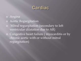  Angina
 Aortic Regurgitation
 Mitral regurgitation (secondary to left
ventricular dilatation due to AR)
 Congestive heart failure ( myocarditis or by
chronic aortic with or without mitral
regurgitation)
 