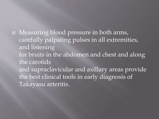  Measuring blood pressure in both arms,
carefully palpating pulses in all extremities,
and listening
for bruits in the abdomen and chest and along
the carotids
and supraclavicular and axillary areas provide
the best clinical tools in early diagnosis of
Takayasu arteritis.
 