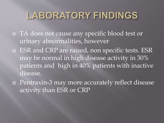  TA does not cause any specific blood test or
urinary abnormalities, however
 ESR and CRP are raised, non specific tests. ESR
may be normal in high disease activity in 30%
patients and high in 40% patients with inactive
disease.
 Pentraxin-3 may more accurately reflect disease
activity than ESR or CRP
 