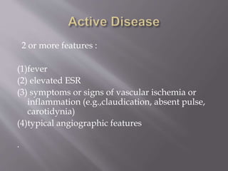 2 or more features :
(1)fever
(2) elevated ESR
(3) symptoms or signs of vascular ischemia or
inflammation (e.g.,claudication, absent pulse,
carotidynia)
(4)typical angiographic features
.
 