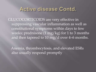 GLUCOCORTICOIDS are very effective in
suppressing vascular inflammation as well as
constitutional symptoms within days to few
weeks; prednisone (1 mg/kg) for 1 to 3 months
and then tapered to 10 mg/d over 4–6 months.
Anemia, thrombocytosis, and elevated ESRs
also usually respond promptly
 