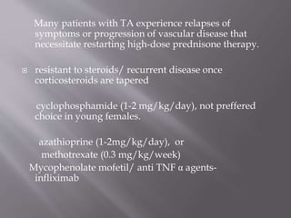 Many patients with TA experience relapses of
symptoms or progression of vascular disease that
necessitate restarting high-dose prednisone therapy.
 resistant to steroids/ recurrent disease once
corticosteroids are tapered
cyclophosphamide (1-2 mg/kg/day), not preffered
choice in young females.
azathioprine (1-2mg/kg/day), or
methotrexate (0.3 mg/kg/week)
Mycophenolate mofetil/ anti TNF α agents-
infliximab
 